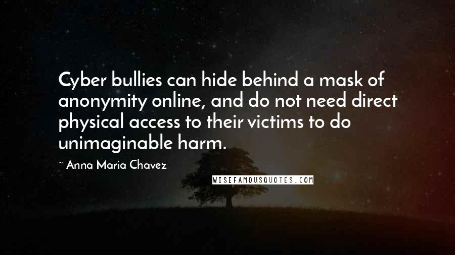 Anna Maria Chavez Quotes: Cyber bullies can hide behind a mask of anonymity online, and do not need direct physical access to their victims to do unimaginable harm.