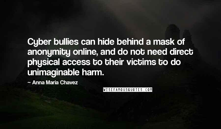 Anna Maria Chavez Quotes: Cyber bullies can hide behind a mask of anonymity online, and do not need direct physical access to their victims to do unimaginable harm.