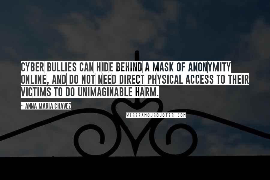 Anna Maria Chavez Quotes: Cyber bullies can hide behind a mask of anonymity online, and do not need direct physical access to their victims to do unimaginable harm.