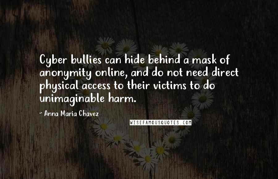 Anna Maria Chavez Quotes: Cyber bullies can hide behind a mask of anonymity online, and do not need direct physical access to their victims to do unimaginable harm.