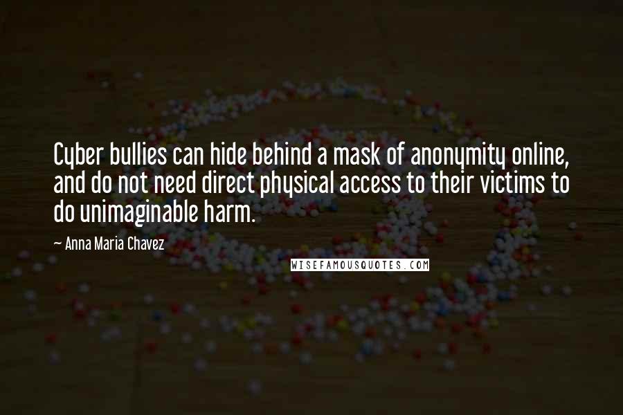 Anna Maria Chavez Quotes: Cyber bullies can hide behind a mask of anonymity online, and do not need direct physical access to their victims to do unimaginable harm.