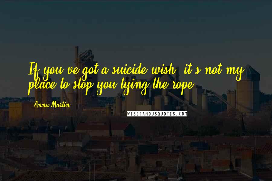 Anna Martin Quotes: If you've got a suicide wish, it's not my place to stop you tying the rope.