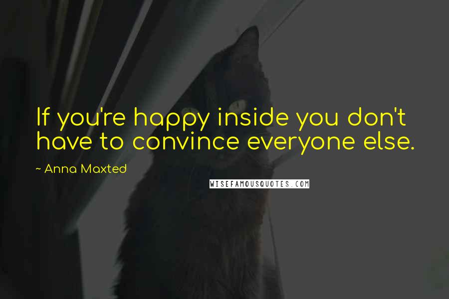 Anna Maxted Quotes: If you're happy inside you don't have to convince everyone else.