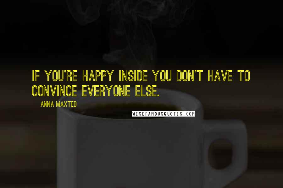 Anna Maxted Quotes: If you're happy inside you don't have to convince everyone else.