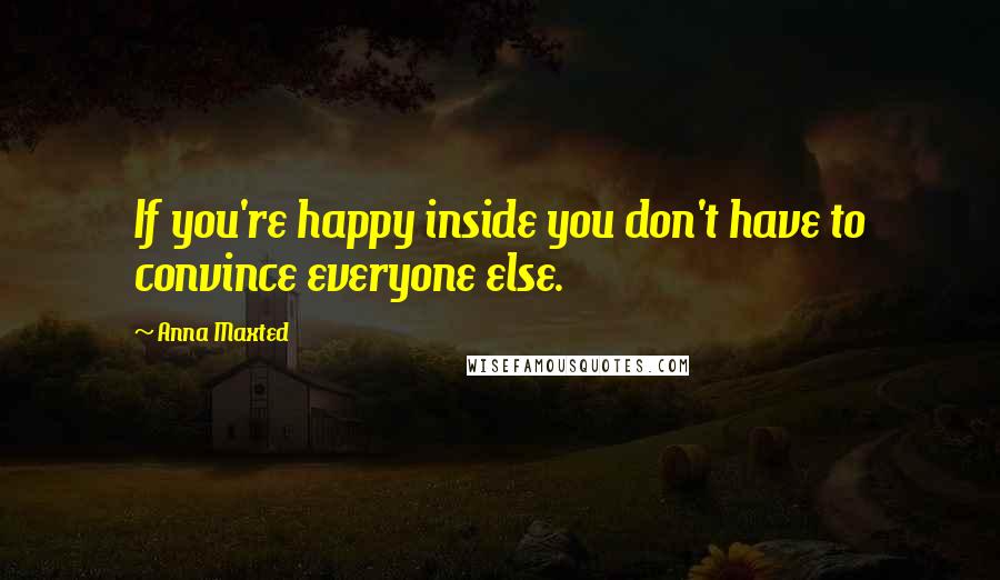 Anna Maxted Quotes: If you're happy inside you don't have to convince everyone else.