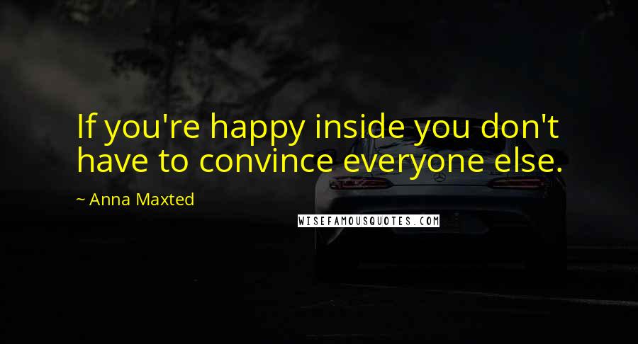 Anna Maxted Quotes: If you're happy inside you don't have to convince everyone else.