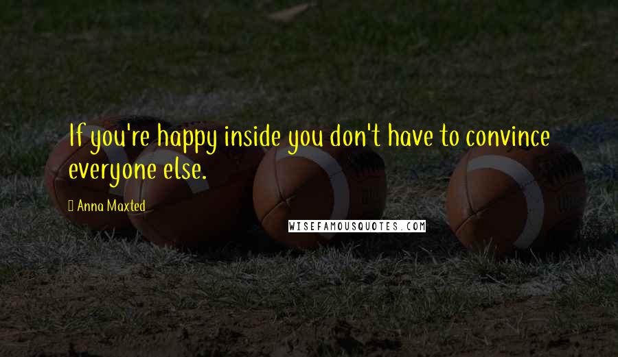 Anna Maxted Quotes: If you're happy inside you don't have to convince everyone else.