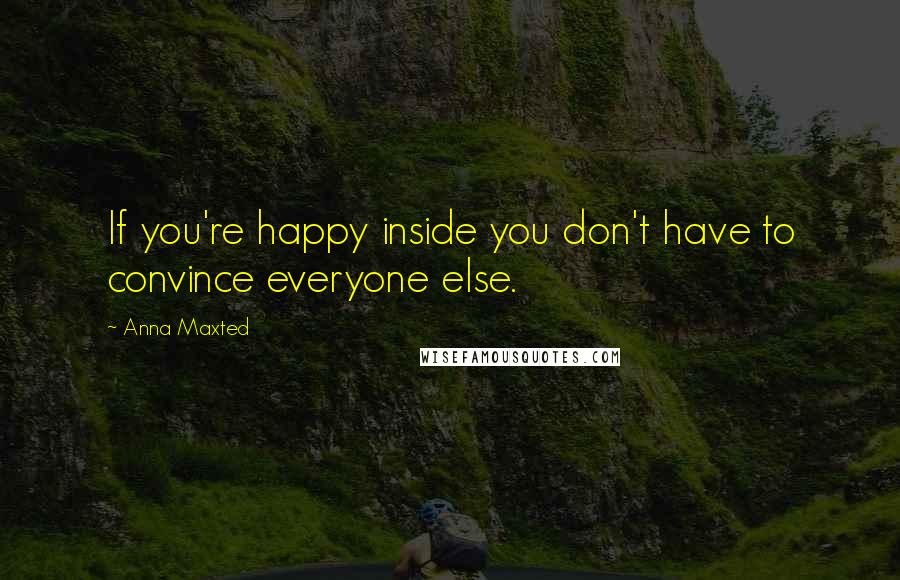 Anna Maxted Quotes: If you're happy inside you don't have to convince everyone else.