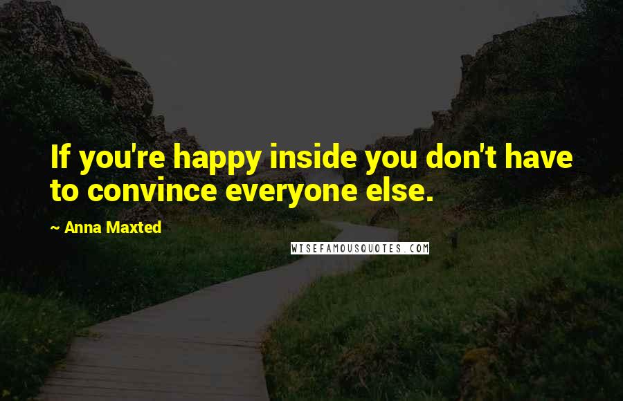 Anna Maxted Quotes: If you're happy inside you don't have to convince everyone else.