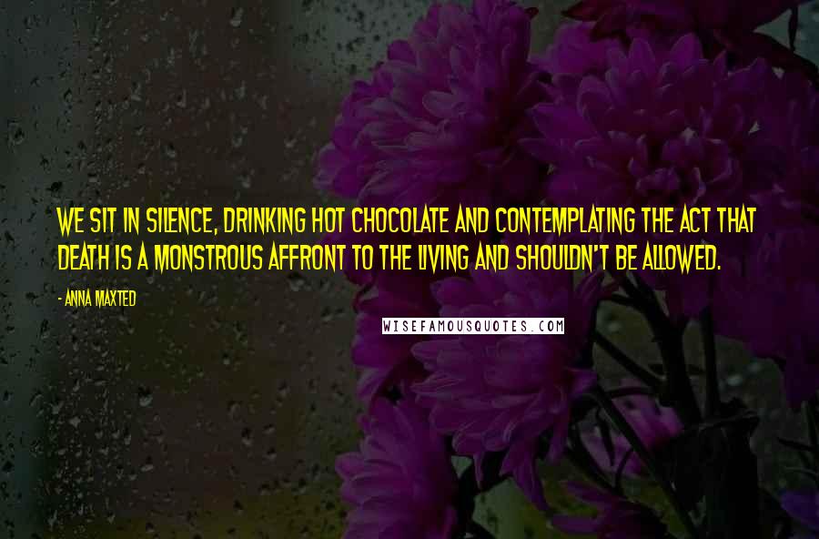 Anna Maxted Quotes: We sit in silence, drinking hot chocolate and contemplating the act that death is a monstrous affront to the living and shouldn't be allowed.