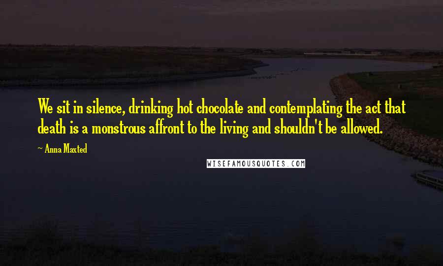 Anna Maxted Quotes: We sit in silence, drinking hot chocolate and contemplating the act that death is a monstrous affront to the living and shouldn't be allowed.