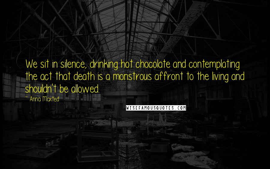 Anna Maxted Quotes: We sit in silence, drinking hot chocolate and contemplating the act that death is a monstrous affront to the living and shouldn't be allowed.