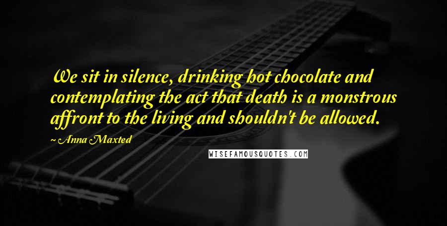 Anna Maxted Quotes: We sit in silence, drinking hot chocolate and contemplating the act that death is a monstrous affront to the living and shouldn't be allowed.