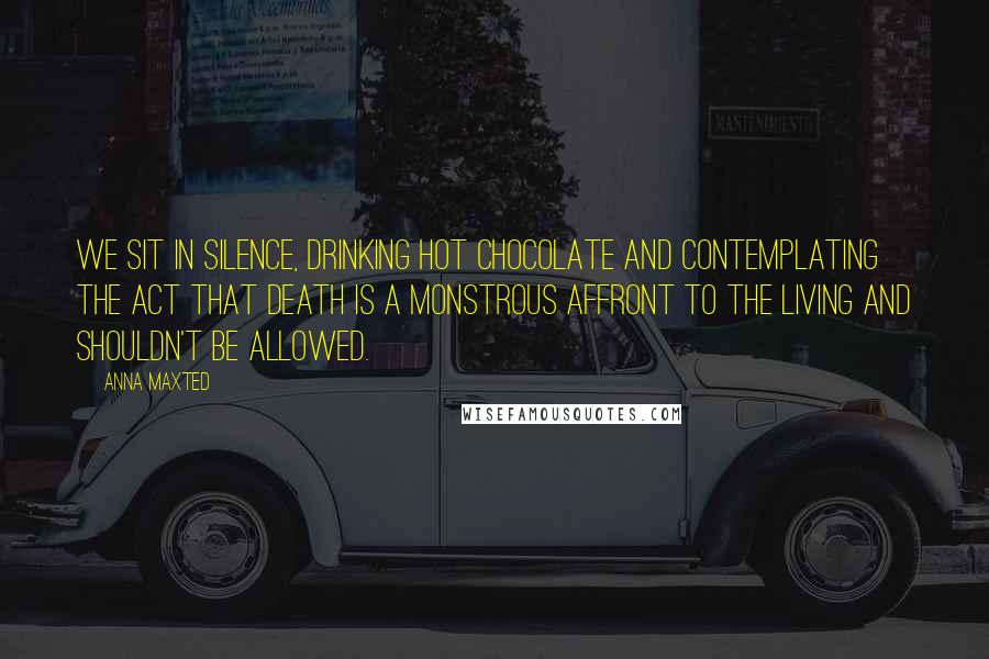 Anna Maxted Quotes: We sit in silence, drinking hot chocolate and contemplating the act that death is a monstrous affront to the living and shouldn't be allowed.