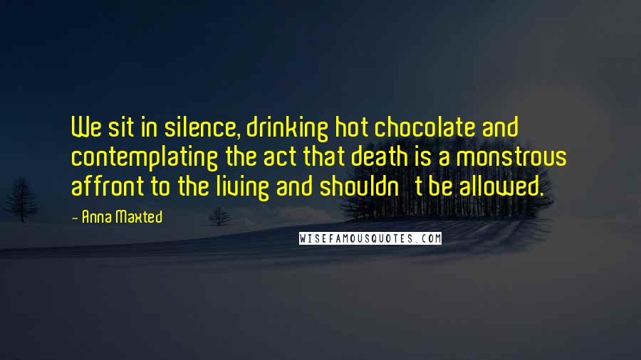 Anna Maxted Quotes: We sit in silence, drinking hot chocolate and contemplating the act that death is a monstrous affront to the living and shouldn't be allowed.