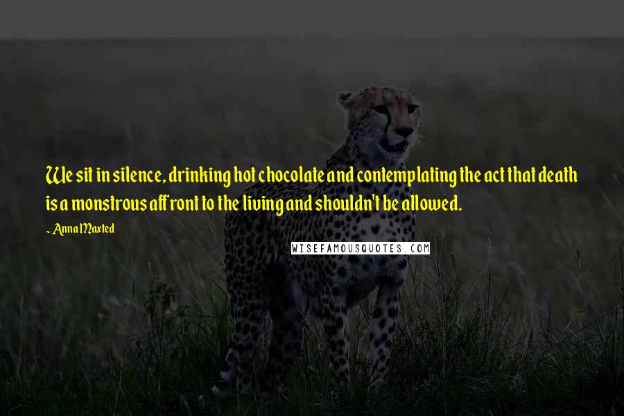 Anna Maxted Quotes: We sit in silence, drinking hot chocolate and contemplating the act that death is a monstrous affront to the living and shouldn't be allowed.