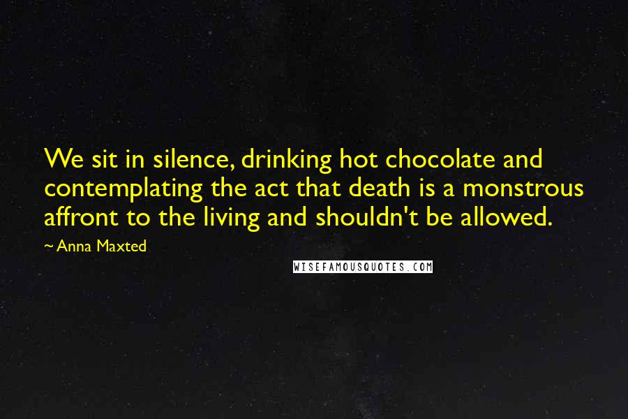 Anna Maxted Quotes: We sit in silence, drinking hot chocolate and contemplating the act that death is a monstrous affront to the living and shouldn't be allowed.