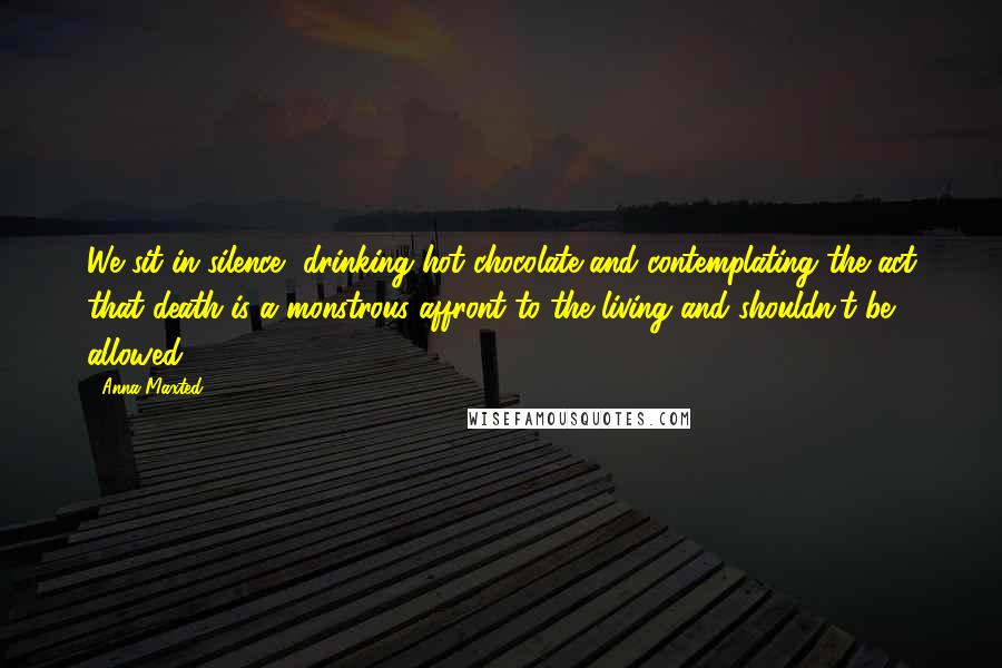 Anna Maxted Quotes: We sit in silence, drinking hot chocolate and contemplating the act that death is a monstrous affront to the living and shouldn't be allowed.