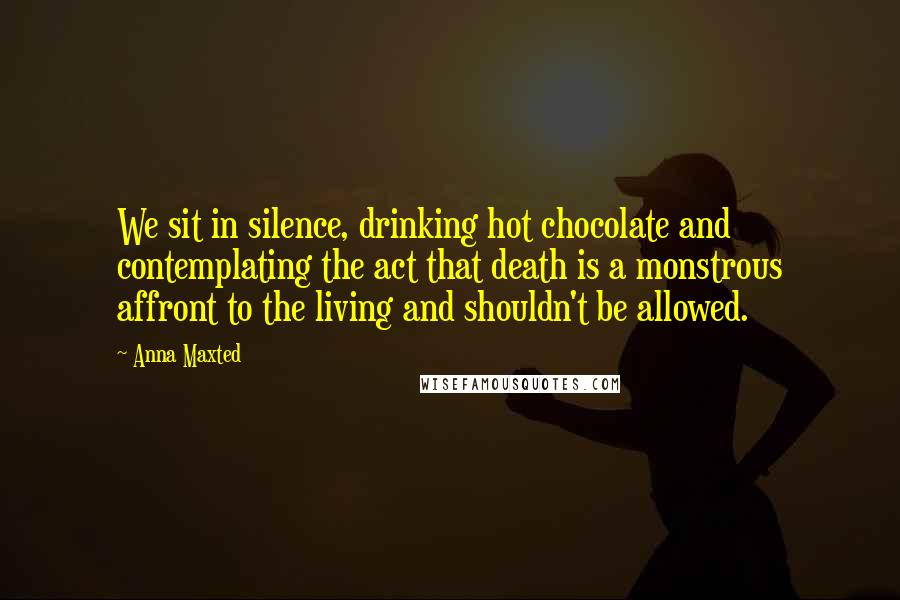 Anna Maxted Quotes: We sit in silence, drinking hot chocolate and contemplating the act that death is a monstrous affront to the living and shouldn't be allowed.
