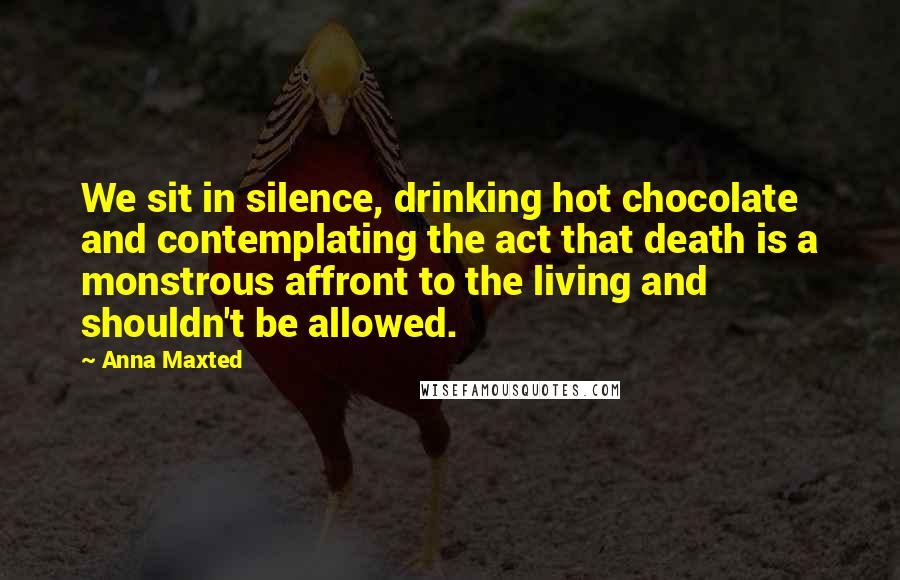 Anna Maxted Quotes: We sit in silence, drinking hot chocolate and contemplating the act that death is a monstrous affront to the living and shouldn't be allowed.