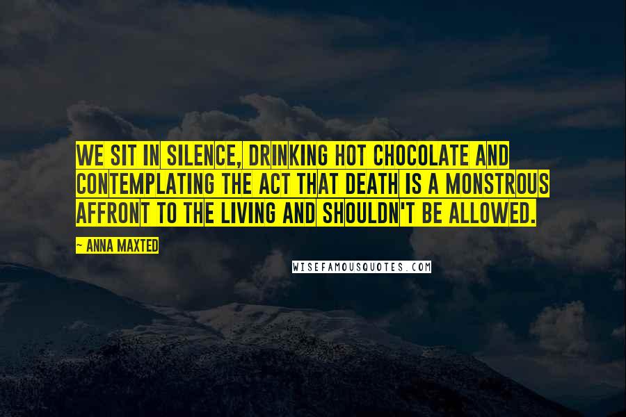 Anna Maxted Quotes: We sit in silence, drinking hot chocolate and contemplating the act that death is a monstrous affront to the living and shouldn't be allowed.