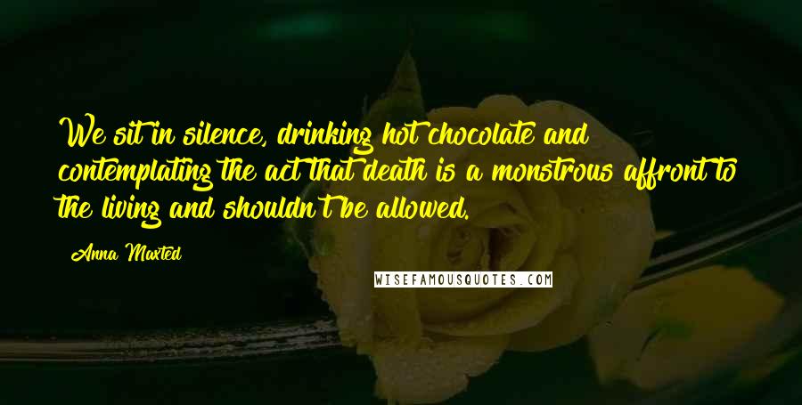 Anna Maxted Quotes: We sit in silence, drinking hot chocolate and contemplating the act that death is a monstrous affront to the living and shouldn't be allowed.