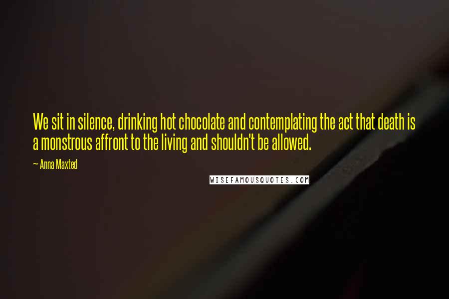 Anna Maxted Quotes: We sit in silence, drinking hot chocolate and contemplating the act that death is a monstrous affront to the living and shouldn't be allowed.