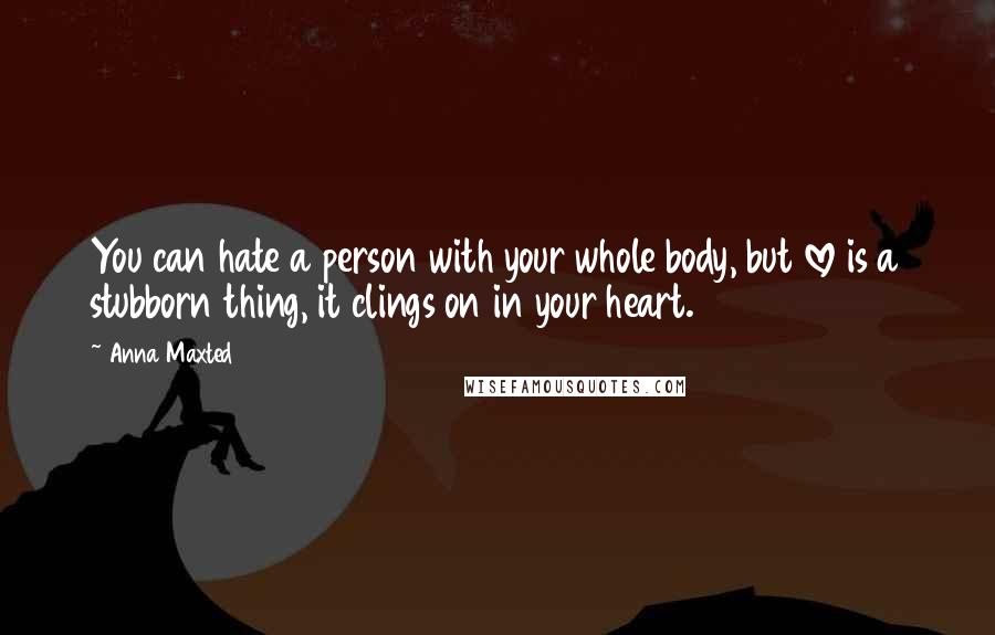 Anna Maxted Quotes: You can hate a person with your whole body, but love is a stubborn thing, it clings on in your heart.