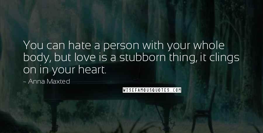 Anna Maxted Quotes: You can hate a person with your whole body, but love is a stubborn thing, it clings on in your heart.