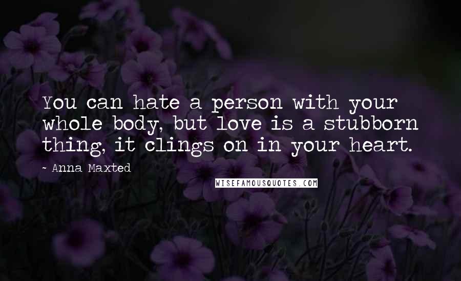 Anna Maxted Quotes: You can hate a person with your whole body, but love is a stubborn thing, it clings on in your heart.