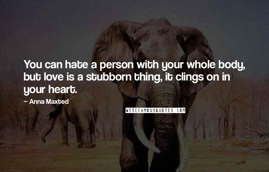 Anna Maxted Quotes: You can hate a person with your whole body, but love is a stubborn thing, it clings on in your heart.