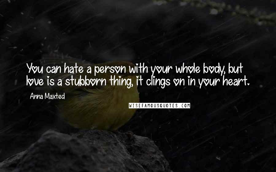 Anna Maxted Quotes: You can hate a person with your whole body, but love is a stubborn thing, it clings on in your heart.