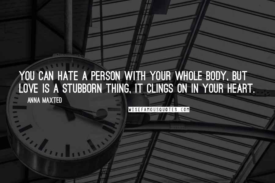 Anna Maxted Quotes: You can hate a person with your whole body, but love is a stubborn thing, it clings on in your heart.
