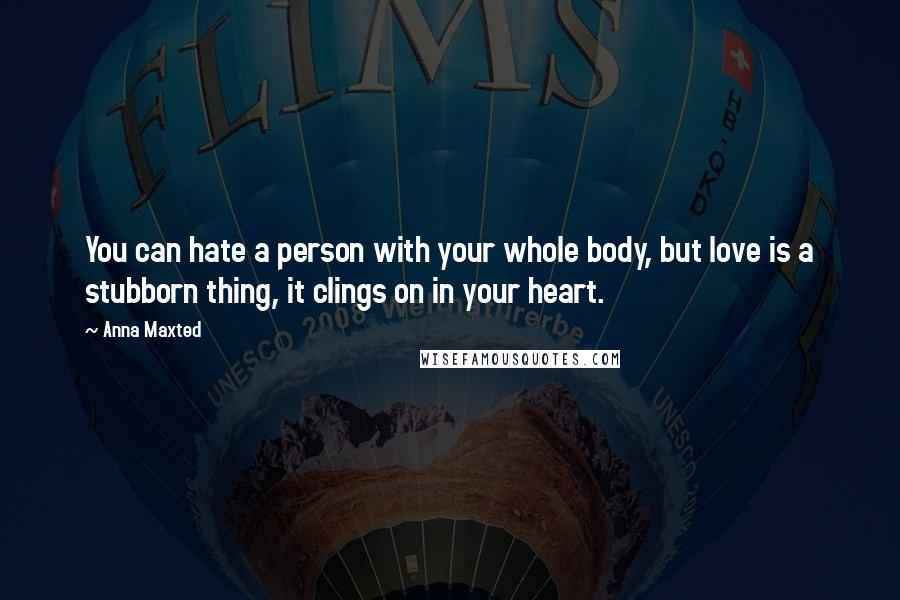Anna Maxted Quotes: You can hate a person with your whole body, but love is a stubborn thing, it clings on in your heart.