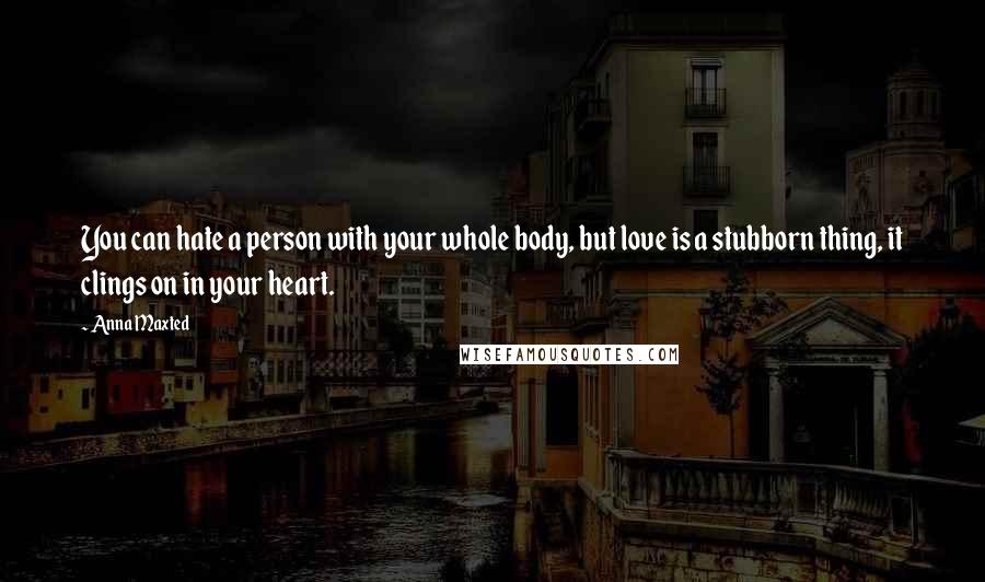 Anna Maxted Quotes: You can hate a person with your whole body, but love is a stubborn thing, it clings on in your heart.