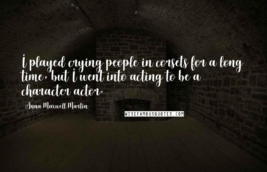 Anna Maxwell Martin Quotes: I played crying people in corsets for a long time, but I went into acting to be a character actor.