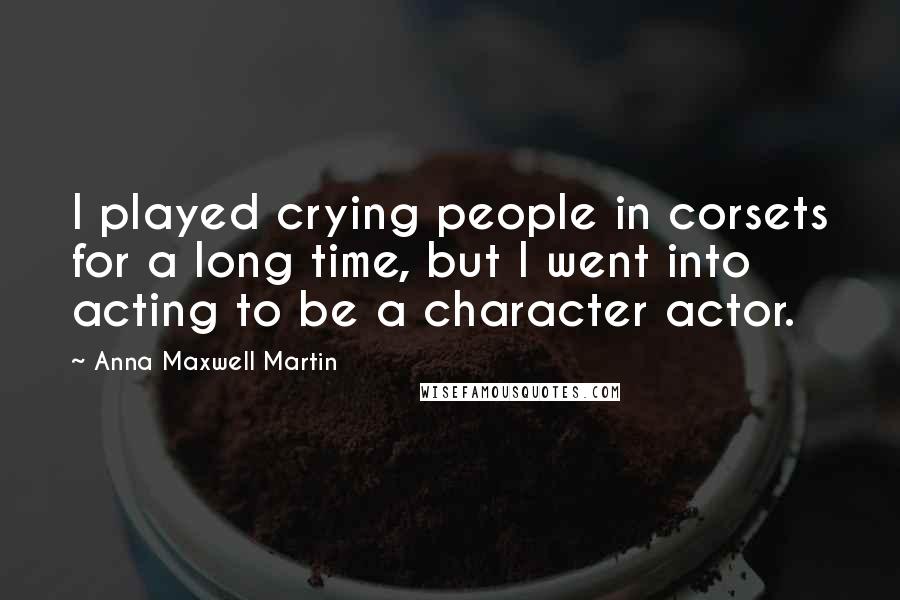 Anna Maxwell Martin Quotes: I played crying people in corsets for a long time, but I went into acting to be a character actor.