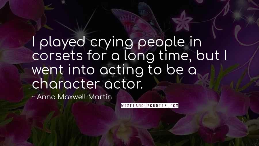 Anna Maxwell Martin Quotes: I played crying people in corsets for a long time, but I went into acting to be a character actor.