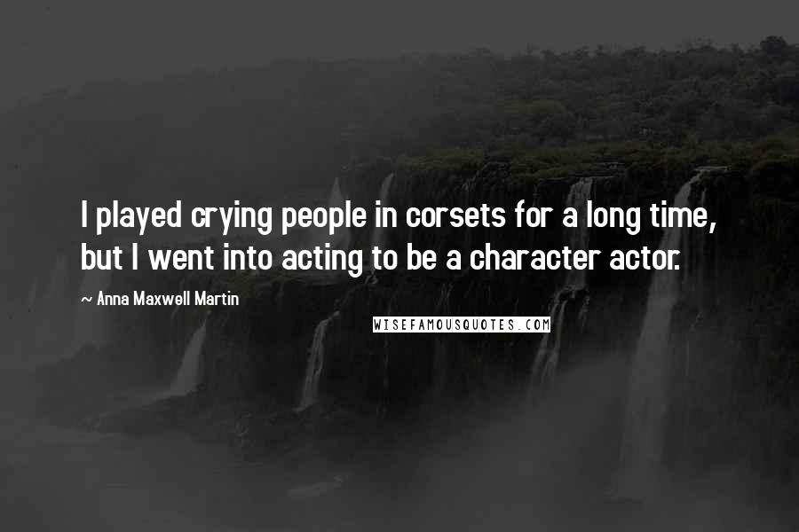 Anna Maxwell Martin Quotes: I played crying people in corsets for a long time, but I went into acting to be a character actor.