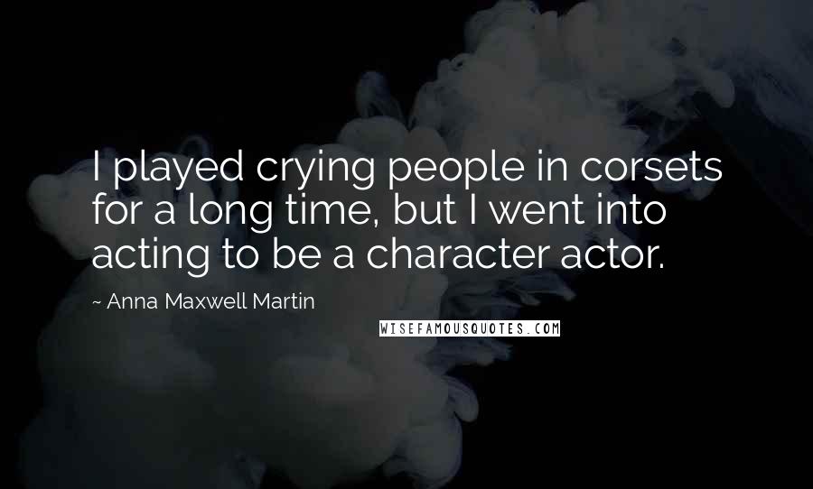 Anna Maxwell Martin Quotes: I played crying people in corsets for a long time, but I went into acting to be a character actor.