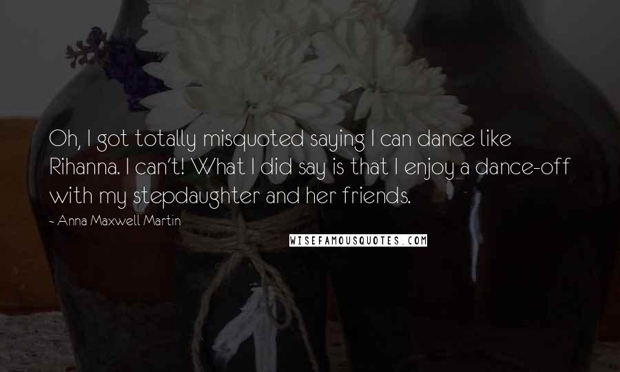 Anna Maxwell Martin Quotes: Oh, I got totally misquoted saying I can dance like Rihanna. I can't! What I did say is that I enjoy a dance-off with my stepdaughter and her friends.