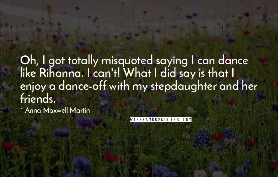 Anna Maxwell Martin Quotes: Oh, I got totally misquoted saying I can dance like Rihanna. I can't! What I did say is that I enjoy a dance-off with my stepdaughter and her friends.