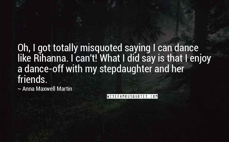 Anna Maxwell Martin Quotes: Oh, I got totally misquoted saying I can dance like Rihanna. I can't! What I did say is that I enjoy a dance-off with my stepdaughter and her friends.