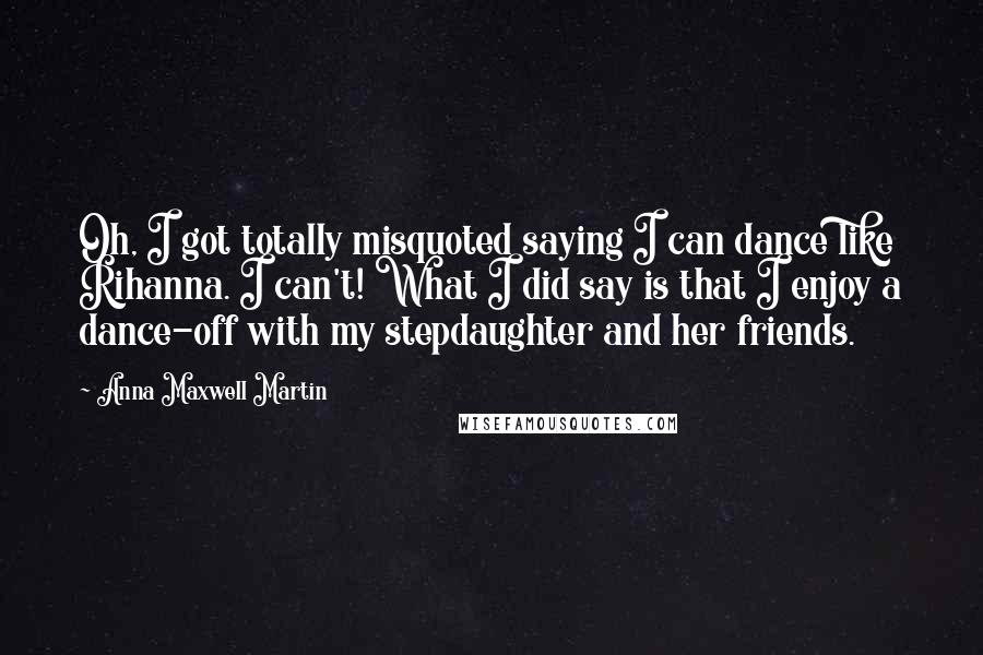 Anna Maxwell Martin Quotes: Oh, I got totally misquoted saying I can dance like Rihanna. I can't! What I did say is that I enjoy a dance-off with my stepdaughter and her friends.