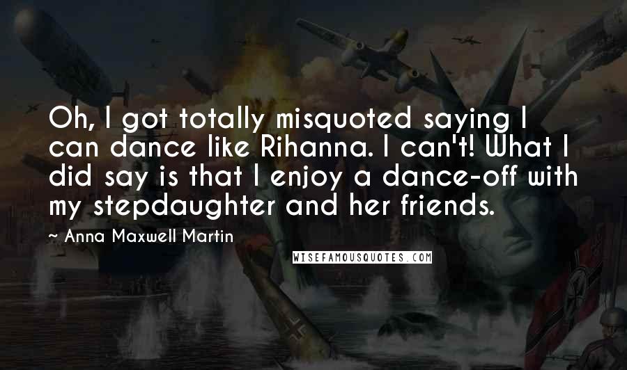 Anna Maxwell Martin Quotes: Oh, I got totally misquoted saying I can dance like Rihanna. I can't! What I did say is that I enjoy a dance-off with my stepdaughter and her friends.