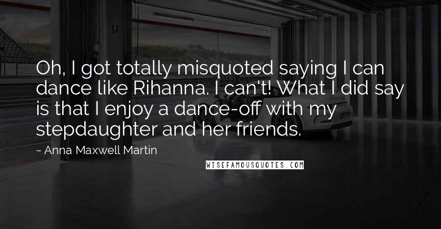 Anna Maxwell Martin Quotes: Oh, I got totally misquoted saying I can dance like Rihanna. I can't! What I did say is that I enjoy a dance-off with my stepdaughter and her friends.