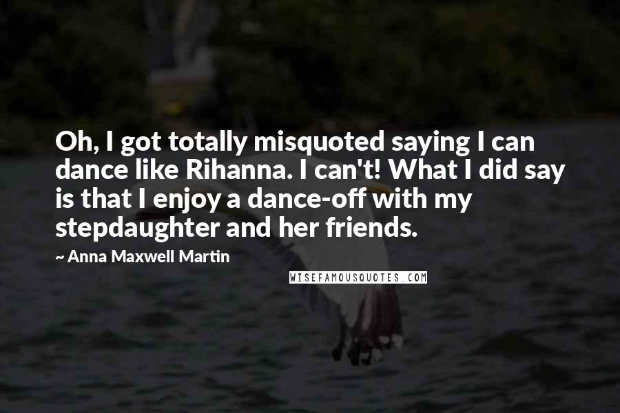 Anna Maxwell Martin Quotes: Oh, I got totally misquoted saying I can dance like Rihanna. I can't! What I did say is that I enjoy a dance-off with my stepdaughter and her friends.