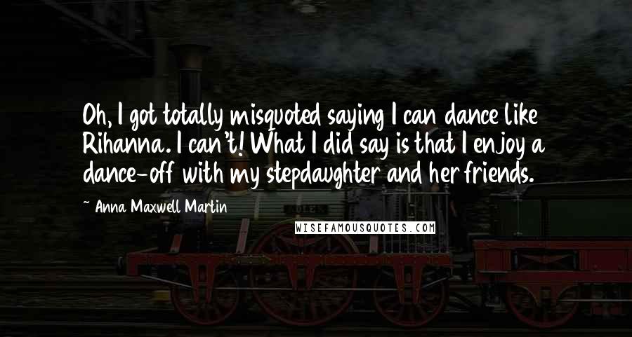 Anna Maxwell Martin Quotes: Oh, I got totally misquoted saying I can dance like Rihanna. I can't! What I did say is that I enjoy a dance-off with my stepdaughter and her friends.
