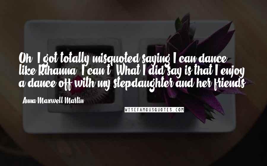 Anna Maxwell Martin Quotes: Oh, I got totally misquoted saying I can dance like Rihanna. I can't! What I did say is that I enjoy a dance-off with my stepdaughter and her friends.