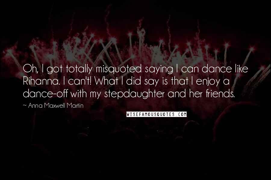 Anna Maxwell Martin Quotes: Oh, I got totally misquoted saying I can dance like Rihanna. I can't! What I did say is that I enjoy a dance-off with my stepdaughter and her friends.